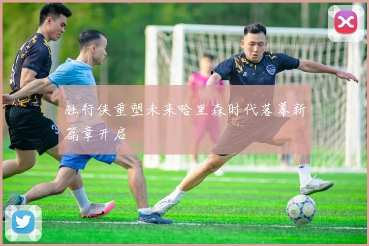 独行侠重塑未来哈里森时代落幕新篇章开启