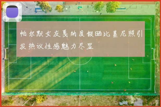 帕尔默女友戛纳度假晒比基尼照引发热议性感魅力尽显
