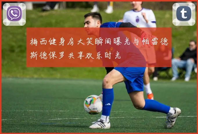 梅西健身房大笑瞬间曝光与帕雷德斯德保罗共享欢乐时光