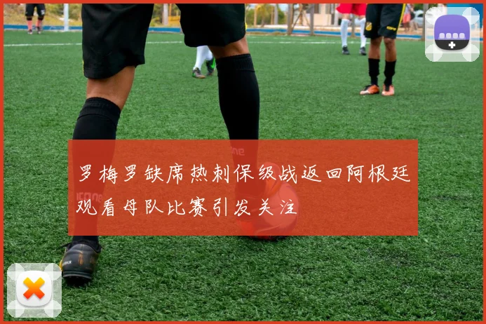 罗梅罗缺席热刺保级战返回阿根廷观看母队比赛引发关注