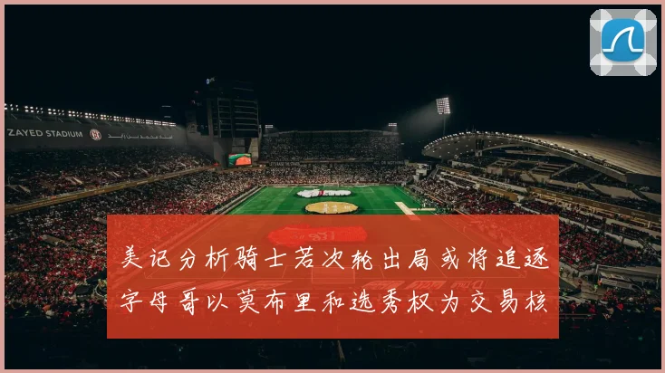 美记分析骑士若次轮出局或将追逐字母哥以莫布里和选秀权为交易核心