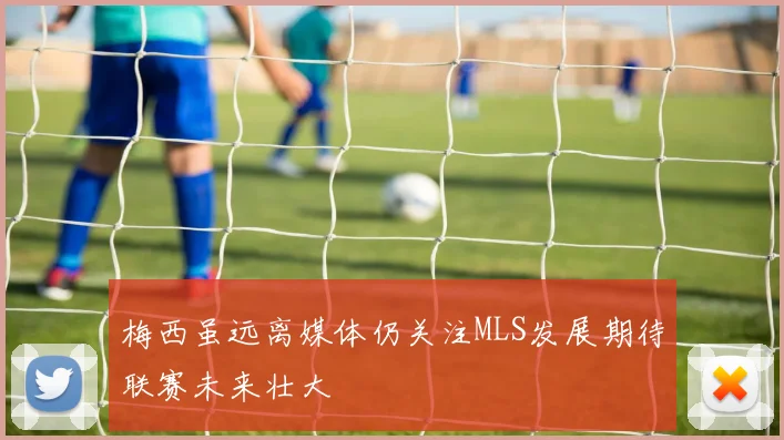 梅西虽远离媒体仍关注MLS发展期待联赛未来壮大
