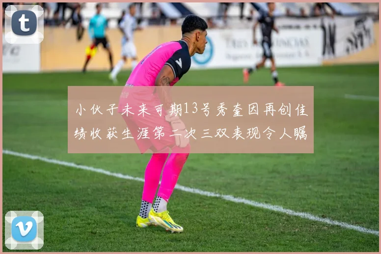 小伙子未来可期13号秀奎因再创佳绩收获生涯第二次三双表现令人瞩目