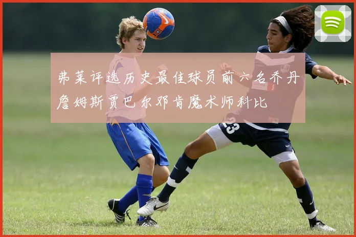弗莱评选历史最佳球员前六名乔丹詹姆斯贾巴尔邓肯魔术师科比