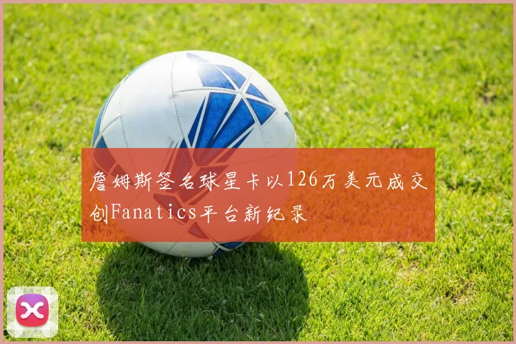 詹姆斯签名球星卡以126万美元成交创Fanatics平台新纪录