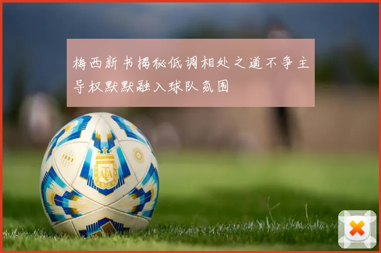 梅西新书揭秘低调相处之道不争主导权默默融入球队氛围