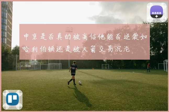 申京是否真的被高估他能否逆袭如哈利伯顿还是被火箭交易沉沦