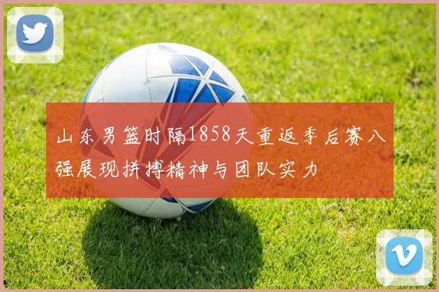 山东男篮时隔1858天重返季后赛八强展现拼搏精神与团队实力